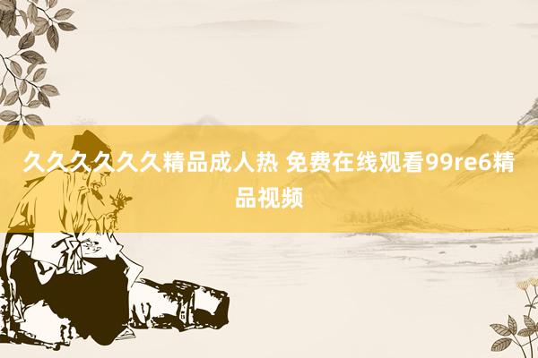 久久久久久久精品成人热 免费在线观看99re6精品视频