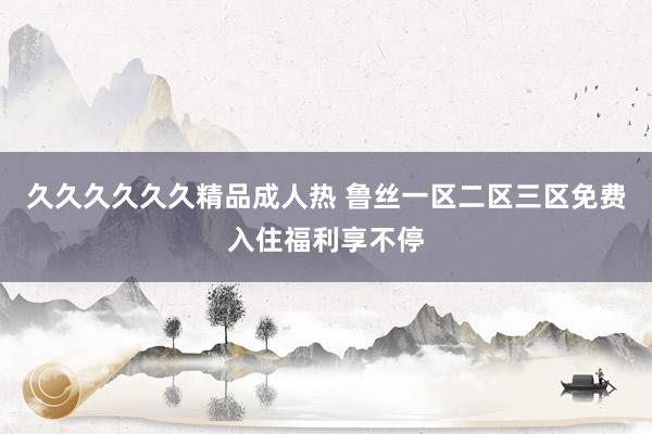 久久久久久久精品成人热 鲁丝一区二区三区免费入住福利享不停