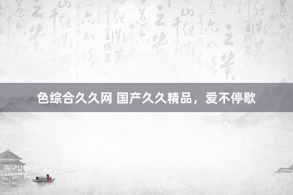 色综合久久网 国产久久精品，爱不停歇