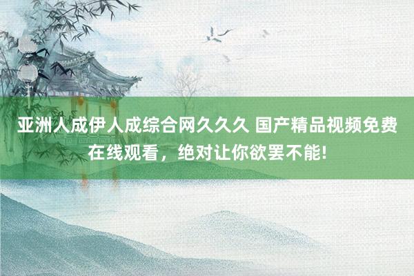 亚洲人成伊人成综合网久久久 国产精品视频免费在线观看，绝对让你欲罢不能!