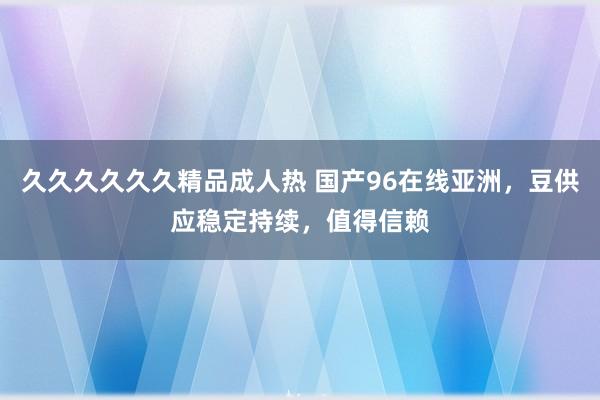 久久久久久久精品成人热 国产96在线亚洲，豆供应稳定持续，值得信赖