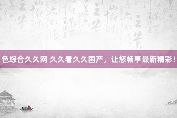 色综合久久网 久久看久久国产，让您畅享最新精彩！