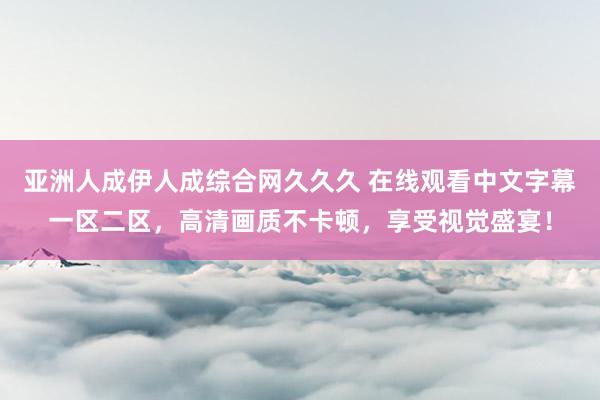 亚洲人成伊人成综合网久久久 在线观看中文字幕一区二区，高清画质不卡顿，享受视觉盛宴！