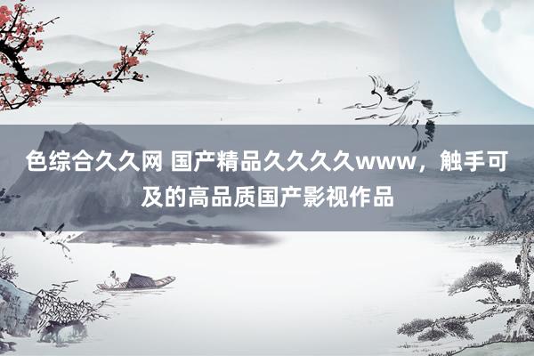 色综合久久网 国产精品久久久久www，触手可及的高品质国产影视作品