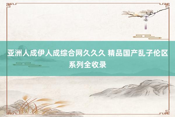亚洲人成伊人成综合网久久久 精品国产乱子伦区系列全收录