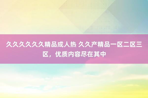 久久久久久久精品成人热 久久产精品一区二区三区，优质内容尽在其中