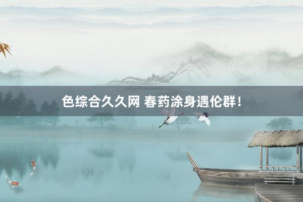 色综合久久网 春药涂身遇伦群！