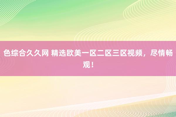 色综合久久网 精选欧美一区二区三区视频，尽情畅观！