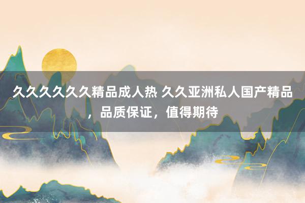 久久久久久久精品成人热 久久亚洲私人国产精品，品质保证，值得期待