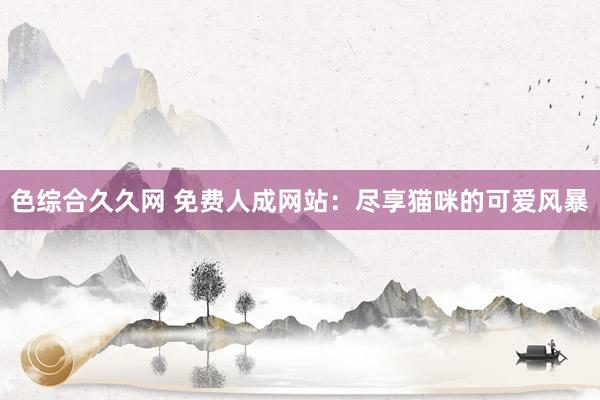 色综合久久网 免费人成网站：尽享猫咪的可爱风暴