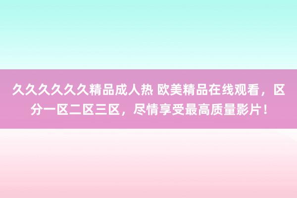 久久久久久久精品成人热 欧美精品在线观看，区分一区二区三区，尽情享受最高质量影片！