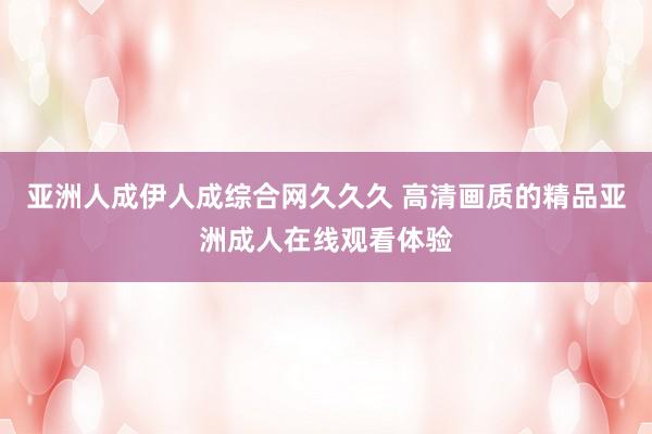 亚洲人成伊人成综合网久久久 高清画质的精品亚洲成人在线观看体验