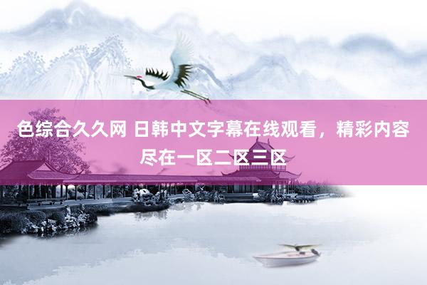 色综合久久网 日韩中文字幕在线观看，精彩内容尽在一区二区三区