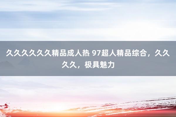 久久久久久久精品成人热 97超人精品综合，久久久久，极具魅力
