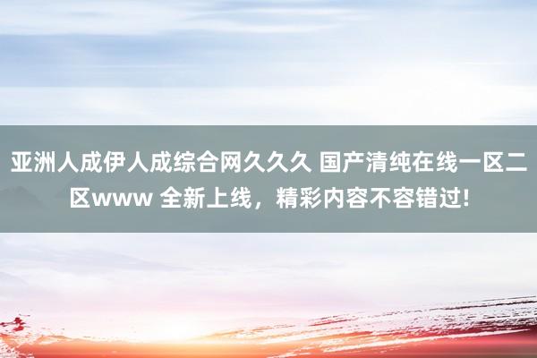 亚洲人成伊人成综合网久久久 国产清纯在线一区二区www 全新上线，精彩内容不容错过!