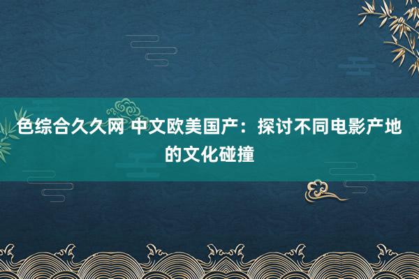 色综合久久网 中文欧美国产：探讨不同电影产地的文化碰撞