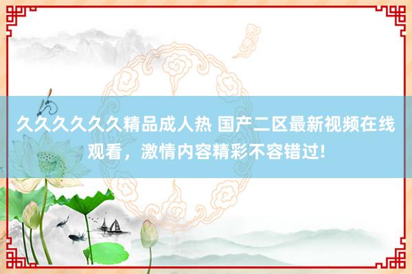 久久久久久久精品成人热 国产二区最新视频在线观看，激情内容精彩不容错过!