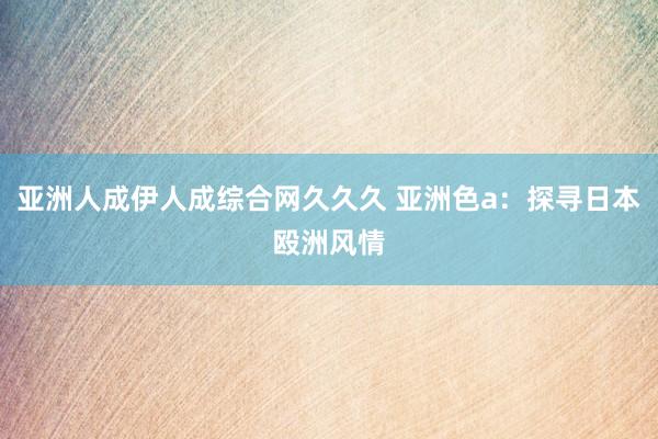 亚洲人成伊人成综合网久久久 亚洲色a：探寻日本殴洲风情