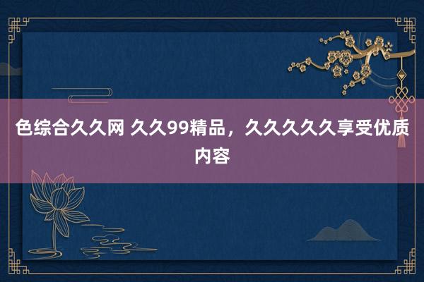 色综合久久网 久久99精品，久久久久久享受优质内容