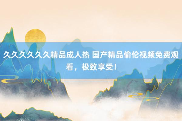 久久久久久久精品成人热 国产精品偷伦视频免费观看，极致享受！