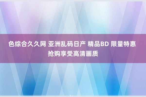 色综合久久网 亚洲乱码日产 精品BD 限量特惠 抢购享受高清画质
