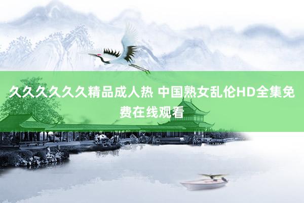 久久久久久久精品成人热 中国熟女乱伦HD全集免费在线观看