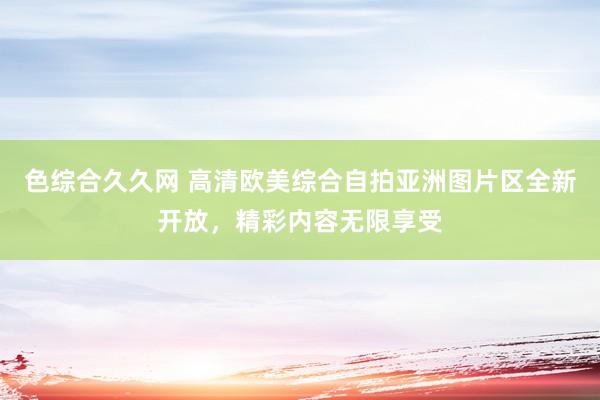 色综合久久网 高清欧美综合自拍亚洲图片区全新开放，精彩内容无限享受