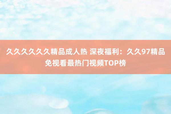 久久久久久久精品成人热 深夜福利：久久97精品免视看最热门视频TOP榜