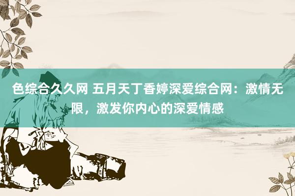 色综合久久网 五月天丁香婷深爱综合网：激情无限，激发你内心的深爱情感