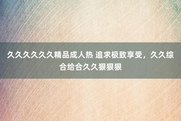 久久久久久久精品成人热 追求极致享受，久久综合给合久久狠狠狠
