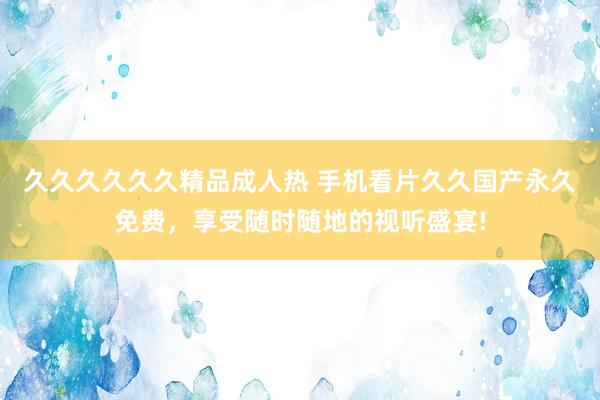 久久久久久久精品成人热 手机看片久久国产永久免费，享受随时随地的视听盛宴!