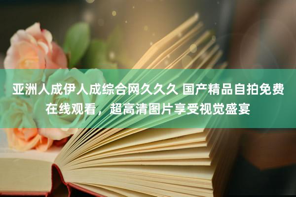 亚洲人成伊人成综合网久久久 国产精品自拍免费在线观看，超高清图片享受视觉盛宴