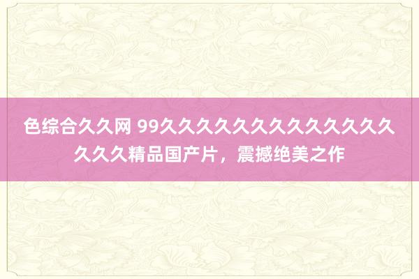 色综合久久网 99久久久久久久久久久久久久久久久久精品国产片，震撼绝美之作