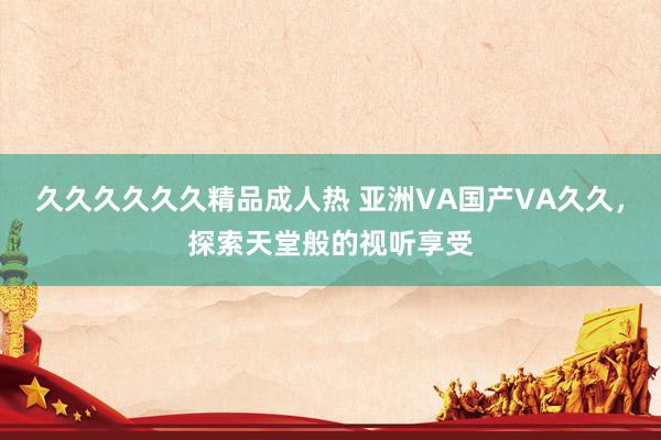 久久久久久久精品成人热 亚洲VA国产VA久久，探索天堂般的视听享受