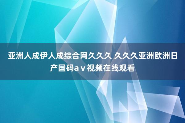亚洲人成伊人成综合网久久久 久久久亚洲欧洲日产国码aⅴ视频在线观看