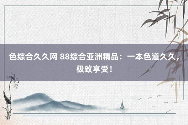 色综合久久网 88综合亚洲精品：一本色道久久，极致享受！