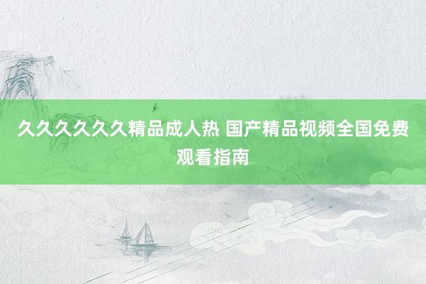 久久久久久久精品成人热 国产精品视频全国免费观看指南