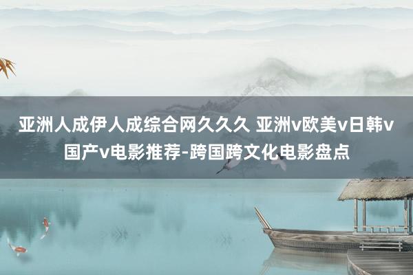 亚洲人成伊人成综合网久久久 亚洲v欧美v日韩v国产v电影推荐-跨国跨文化电影盘点