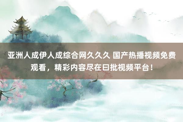 亚洲人成伊人成综合网久久久 国产热播视频免费观看，精彩内容尽在曰批视频平台！