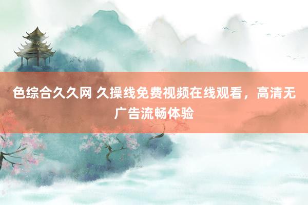 色综合久久网 久操线免费视频在线观看，高清无广告流畅体验