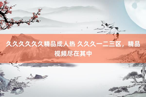 久久久久久久精品成人热 久久久一二三区，精品视频尽在其中