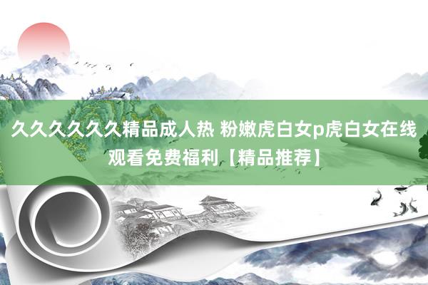 久久久久久久精品成人热 粉嫩虎白女p虎白女在线观看免费福利【精品推荐】
