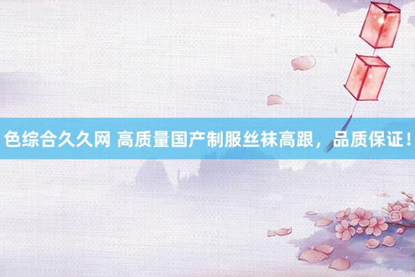 色综合久久网 高质量国产制服丝袜高跟，品质保证！