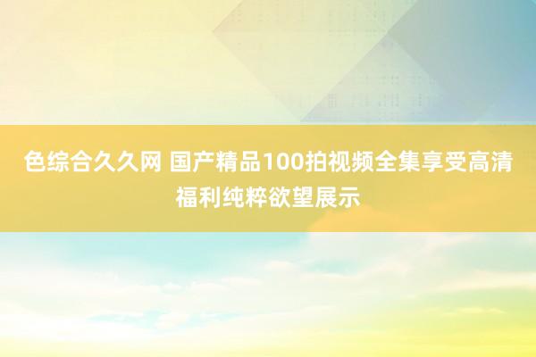 色综合久久网 国产精品100拍视频全集享受高清福利纯粹欲望展示