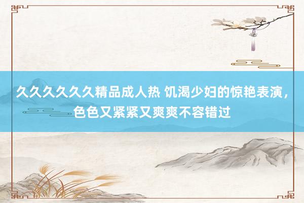 久久久久久久精品成人热 饥渴少妇的惊艳表演，色色又紧紧又爽爽不容错过