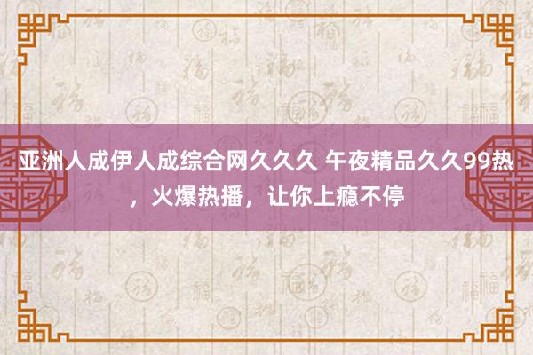 亚洲人成伊人成综合网久久久 午夜精品久久99热，火爆热播，让你上瘾不停