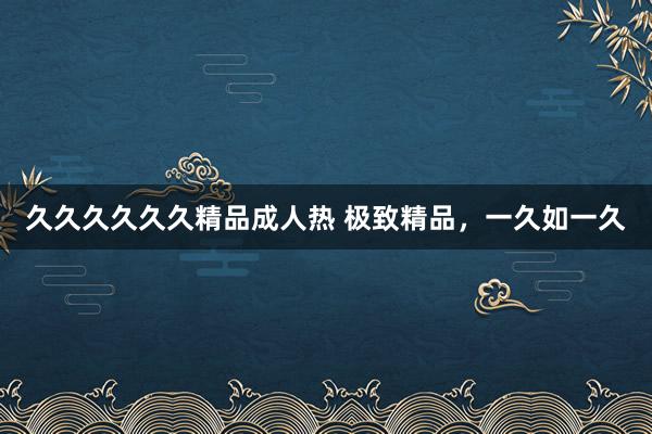 久久久久久久精品成人热 极致精品，一久如一久