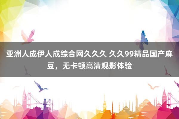 亚洲人成伊人成综合网久久久 久久99精品国产麻豆，无卡顿高清观影体验