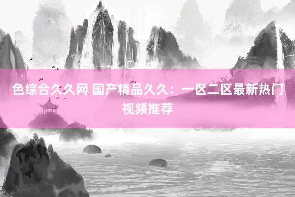 色综合久久网 国产精品久久：一区二区最新热门视频推荐