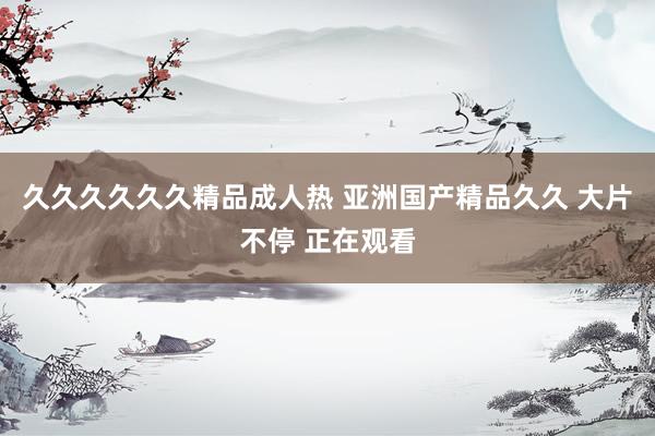 久久久久久久精品成人热 亚洲国产精品久久 大片不停 正在观看